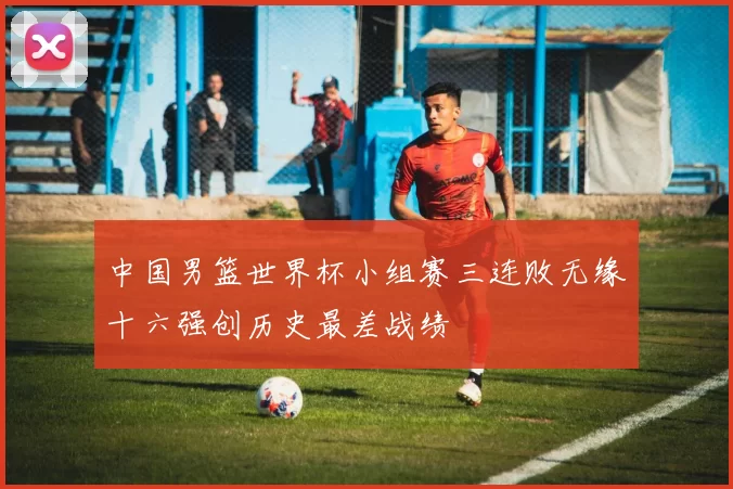 中国男篮世界杯小组赛三连败无缘十六强创历史最差战绩