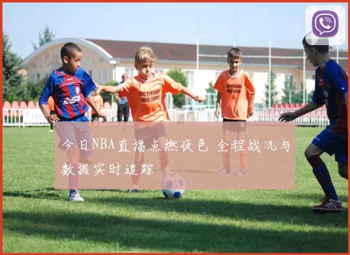 今日NBA直播点燃夜色 全程战况与数据实时追踪