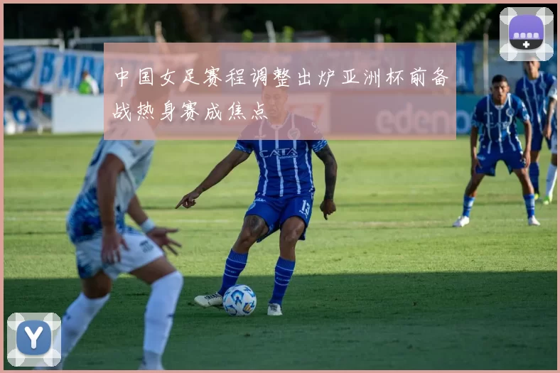 中国女足赛程调整出炉亚洲杯前备战热身赛成焦点