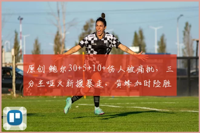 原创 鲍尔30+5+10+伤人被痛批，三分王哑火新援暴走，黄蜂加时险胜热火