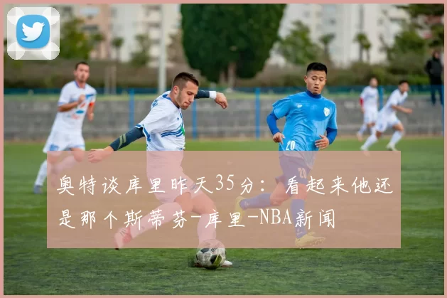 奥特谈库里昨天35分：看起来他还是那个斯蒂芬-库里-NBA新闻