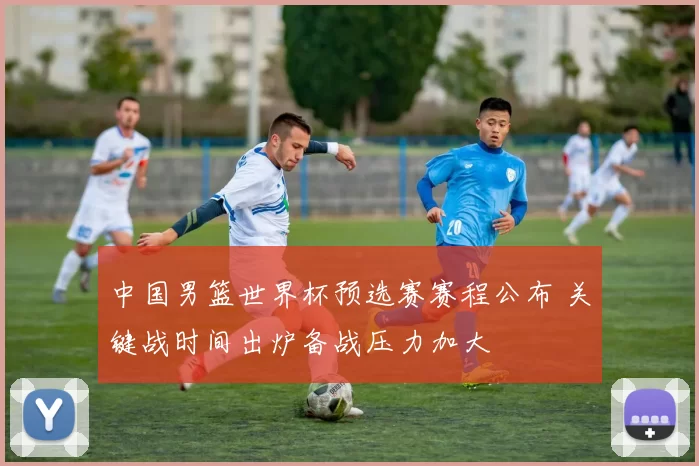 中国男篮世界杯预选赛赛程公布 关键战时间出炉备战压力加大