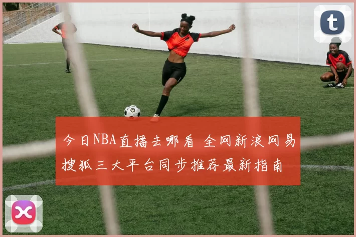 今日NBA直播去哪看 全网新浪网易搜狐三大平台同步推荐最新指南