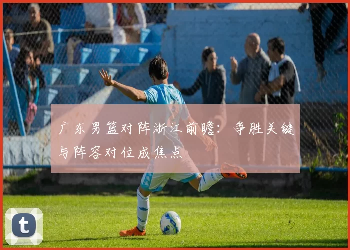 广东男篮对阵浙江前瞻：争胜关键与阵容对位成焦点