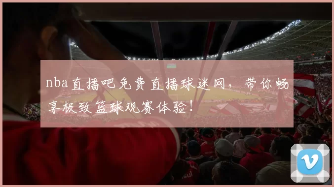nba直播吧免费直播球迷网，带你畅享极致篮球观赛体验！