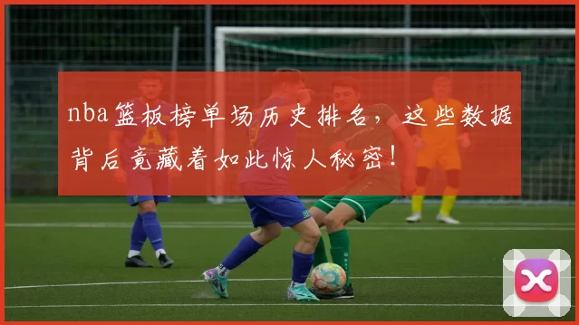 nba篮板榜单场历史排名，这些数据背后竟藏着如此惊人秘密！