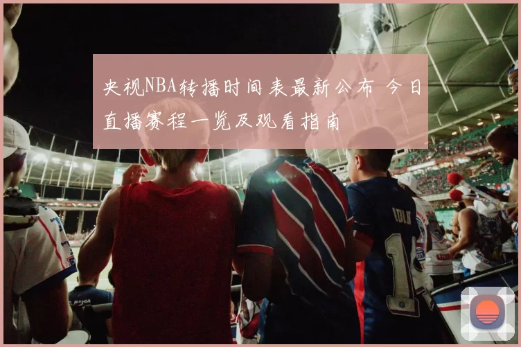 央视NBA转播时间表最新公布 今日直播赛程一览及观看指南