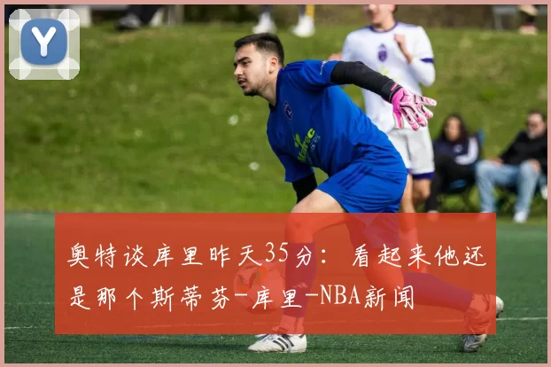 奥特谈库里昨天35分：看起来他还是那个斯蒂芬-库里-NBA新闻