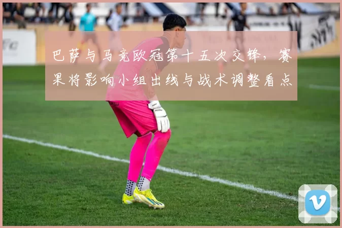 巴萨与马竞欧冠第十五次交锋，赛果将影响小组出线与战术调整看点